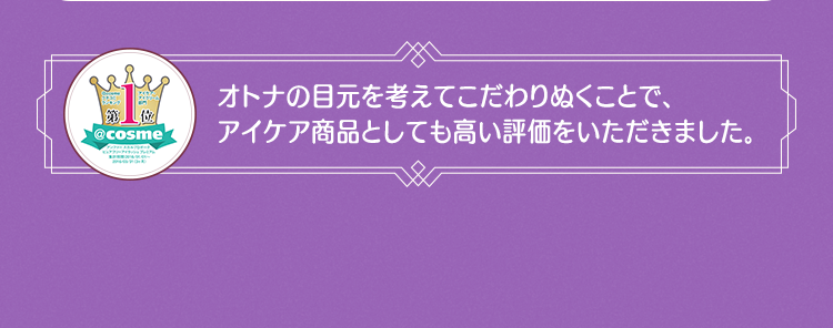 オトナの目元を考えてこだわりぬくことで、アイケア商品としても高い評価をいただきました。