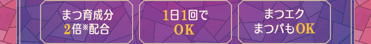まつ育成分2倍配合(※2) / 1日1回でOK / まつエクまつパもOK