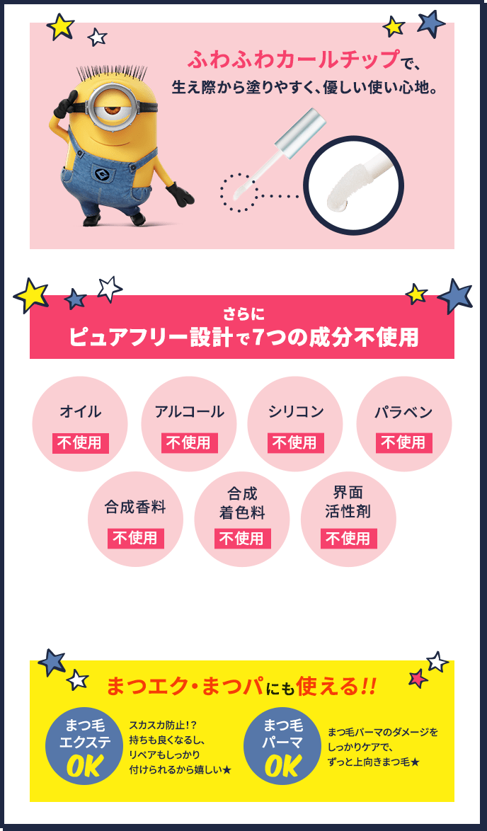 ふわふわカールチップで、生え際から塗りやすく、優しい使い心地。 さらにピュアフリー設計で7つの成分不使用 オイル不使用、アルコール不使用、シリコン不使用、パラベン不使用、合成香料不使用、合成着色料不使用、界面活性剤不使用 まつエク・まつパにも使える!! まつ毛エクステOK スカスカ防止!? 持ちも良くなるし、リペアもしっかり付けられるから嬉しい★ まつげパーマOK まつ毛パーマのダメージをしっかりケアで、ずっと上向きまつ毛★