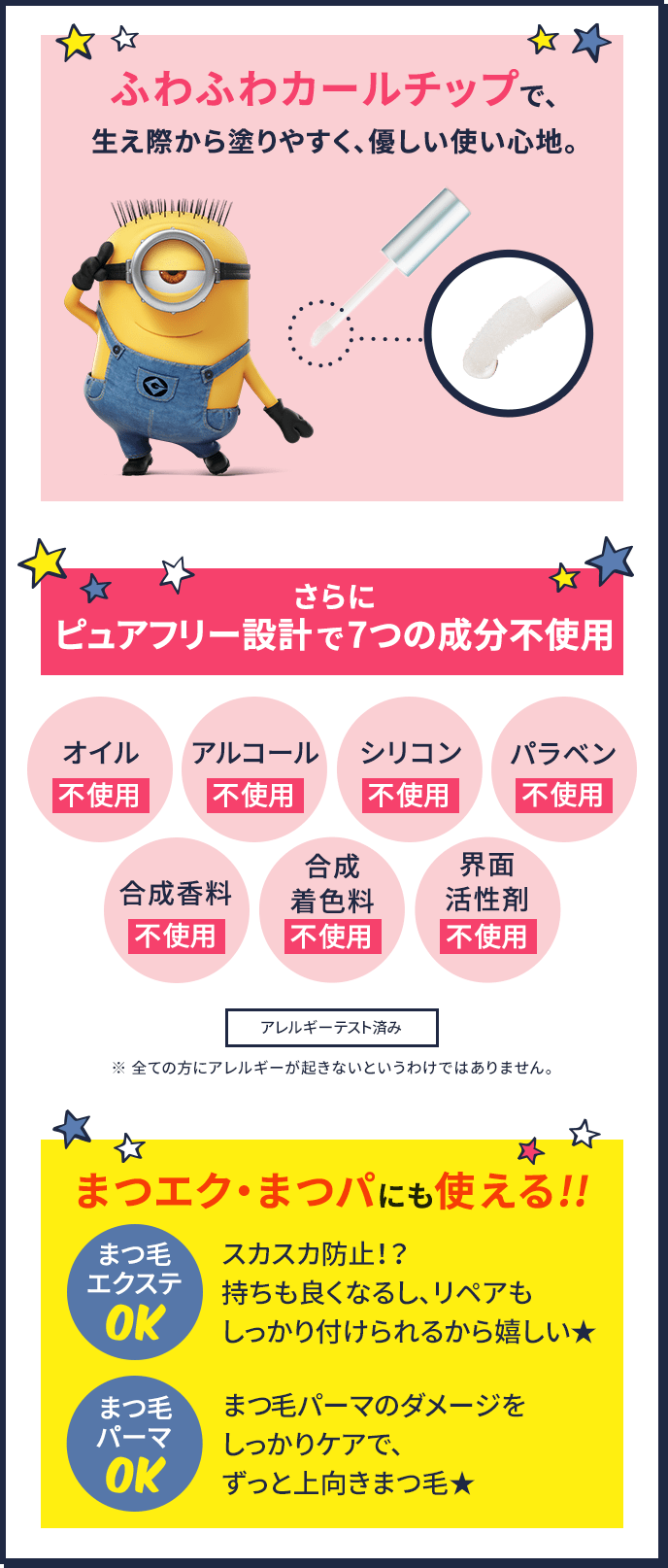ふわふわカールチップで、生え際から塗りやすく、優しい使い心地。 さらにピュアフリー設計で7つの成分不使用 オイル不使用、アルコール不使用、シリコン不使用、パラベン不使用、合成香料不使用、合成着色料不使用、界面活性剤不使用 アレルギーテスト済み ※ 全ての方にアレルギーが起きないというわけではありません。 まつエク・まつパにも使える!! まつ毛エクステOK スカスカ防止!? 持ちも良くなるし、リペアもしっかり付けられるから嬉しい★ まつげパーマOK まつ毛パーマのダメージをしっかりケアで、ずっと上向きまつ毛★