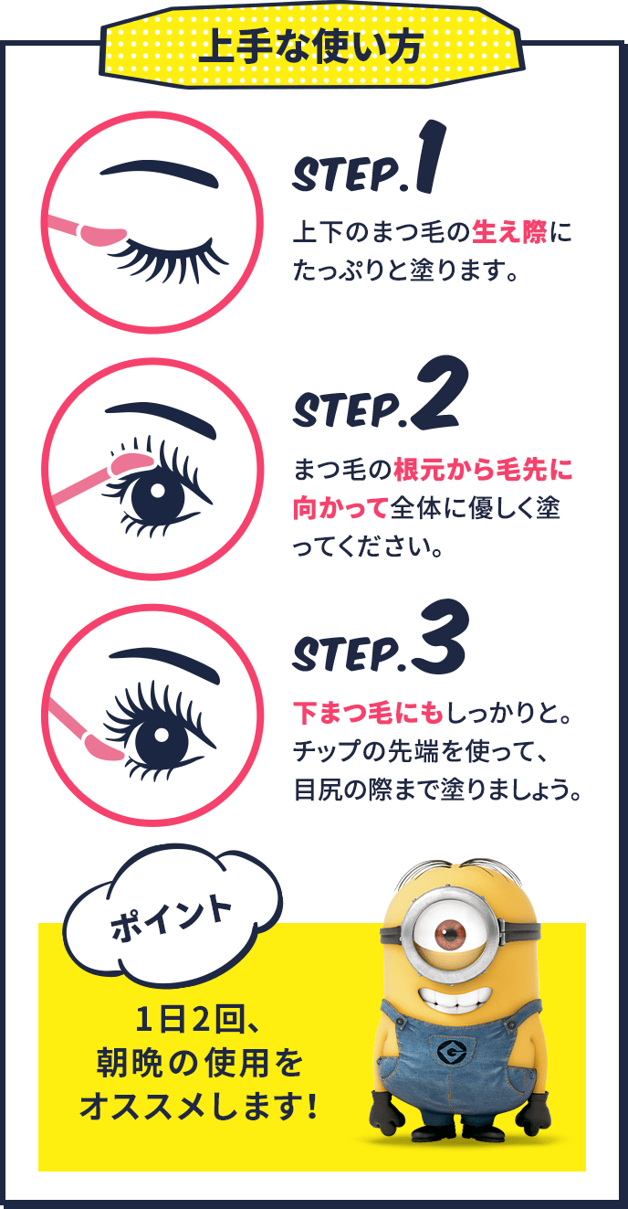 上手な使い方 step.1 上下のまつ毛の生え際にたっぷりと塗ります。 step.2 まつ毛の根元から毛先に向かって全体に優しく塗ってください。 step.3 下まつ毛にもしっかりと。湿布の先端を使って、目尻の際まで塗りましょう。 ポイント 1日2回、朝晩の仕様をオススメします!
