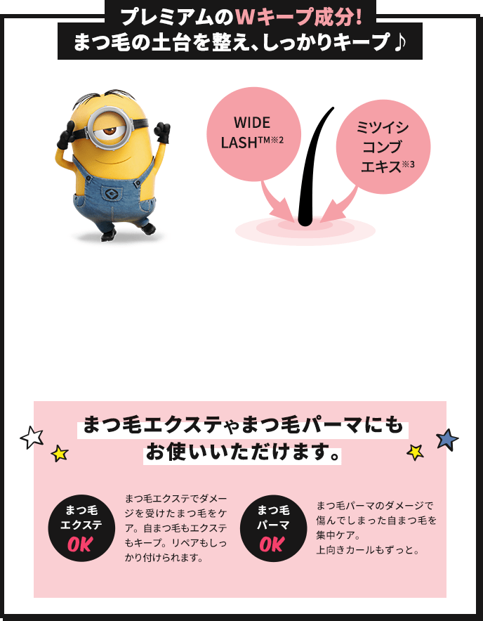プレミアムのWキープ成分!まつ毛の土台を整え、しっかりキープ♪ WIDELASH™(※2) ミツイシコンブエキス(※3) まつ毛エクステやまつ毛パーマにもお使いいただけます。 まつ毛エクステOK まつ毛エクステでダメージを受けたまつ毛をケア。自まつ毛もエクステもキープ。リペアもしっかり付けられます。 まつ毛パーマOK まつ毛パーマのダメージで傷んでしまった自まつ毛を集中ケア。上向きカールもずっと。