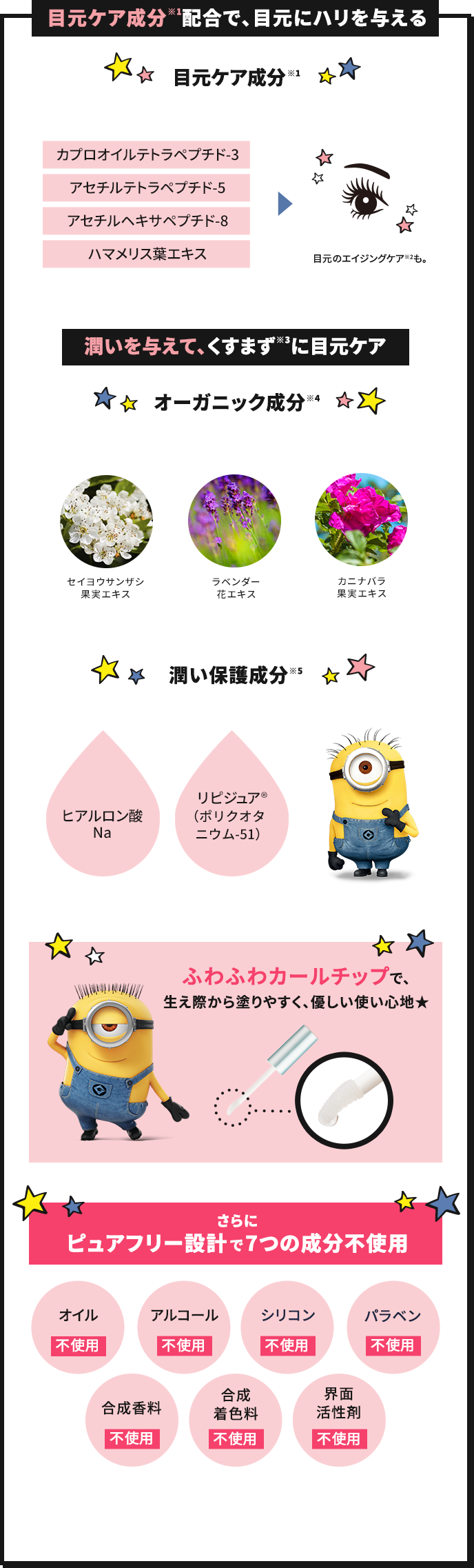 目元ケア成分(※1)配合で、目元にハリを与える 目元ケア成分(※1) まつ毛だけでなくオトナの目元の悩みにも応えます。 カプロオイルテトラペプチド-3 アセチルテトラペプチド-5 アセチルヘキサペプチド-8 ハマメリス葉エキス 目元のエイジングケア(※2)も。 潤いを与えて、くすまず(※3)に目元ケア オーガニック成分(※4) セイヨウサンザシ果肉エキス ラベンダー花エキス カニナバラ果肉エキス 潤い保護成分(※5) 感想などにより、敏感になりやすい目元を保護する潤い成分を配合。 ヒアルロン酸Na リピジュア®(ポリクオタニウム-51) ふわふわカールチップで、生え際から塗りやすく、優しい使い心地★ さらにピュアフリー設計で7つの成分不使用 オイル不使用、アルコール不使用、シリコン不使用、パラベン不使用、合成香料不使用、合成着色料不使用、界面活性剤不使用、