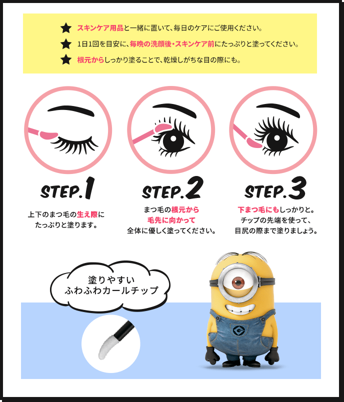 ★スキンケア用品と一緒に置いて、毎日のケアにご使用ください。 ★1日1回を目安に、毎晩の洗顔後・スキンケア前にたっぷりと塗ってください。 ★根本からしっかり塗ることで、乾燥しがちな目の際にも。 STEP.1 上下のまつ毛の生え際にたっぷりと塗ります。 STEP.2 まつ毛の根元から毛先に向かって全体に優しく塗ってください。 STEP.3 下まつ毛にもしっかりと。チップの先端を使って、目尻の際まで塗りましょう。 塗りやすいふわふわカールチップ