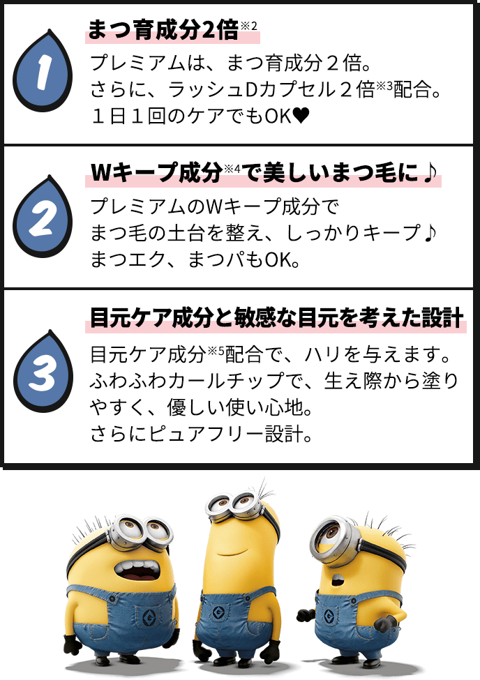 1 プレミアムは、まつ育成分2倍。さらに、ラッシュDカプセル2倍※3配合。1日1回のケアでもOK 2 Wキープ成分※4で美しいまつ毛に♪ プレミアムのWキープ成分でまつ毛の土台を整え、しっかりキープ♪ まつエク、まつパもOK。 3 目元ケア成分と敏感な目元を考えた設計目元ケア成分※5配合で、ハリを与えます。ふわふわカールチップで、生え際から塗りやすく、優しい使い心地。さらにピュアフリー設計。
