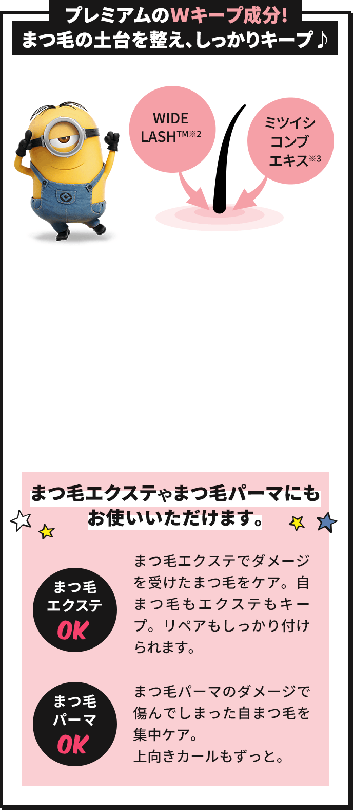 プレミアムのWキープ成分!まつ毛の土台を整え、しっかりキープ♪ WIDELASH™(※2) ミツイシコンブエキス(※3) まつ毛エクステやまつ毛パーマにもお使いいただけます。 まつ毛エクステOK まつ毛エクステでダメージを受けたまつ毛をケア。自まつ毛もエクステもキープ。リペアもしっかり付けられます。 まつ毛パーマOK まつ毛パーマのダメージで傷んでしまった自まつ毛を集中ケア。上向きカールもずっと。