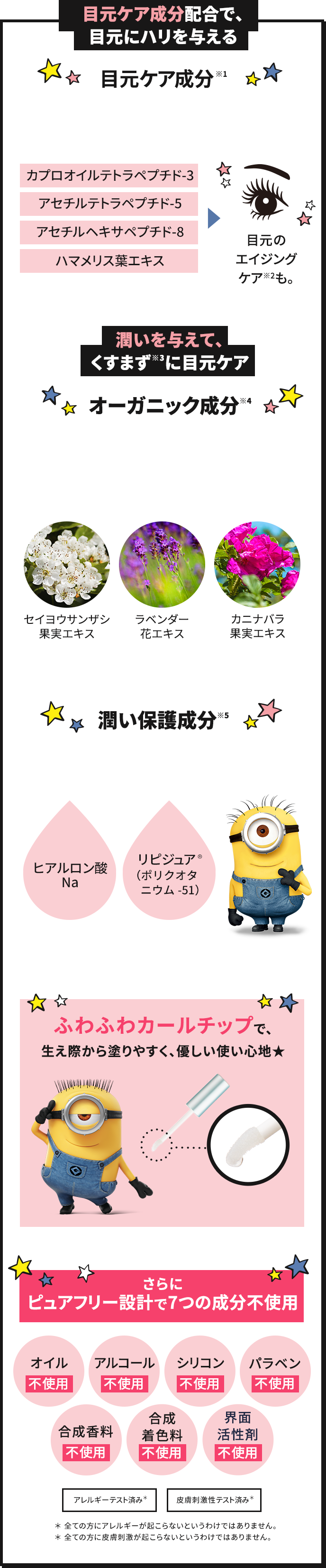 目元ケア成分(※1)配合で、目元にハリを与える 目元ケア成分(※1) まつ毛だけでなくオトナの目元の悩みにも応えます。 カプロオイルテトラペプチド-3 アセチルテトラペプチド-5 アセチルヘキサペプチド-8 ハマメリス葉エキス 目元のエイジングケア(※2)も。 潤いを与えて、くすまず(※3)に目元ケア オーガニック成分(※4) セイヨウサンザシ果肉エキス ラベンダー花エキス カニナバラ果肉エキス 潤い保護成分(※5) 感想などにより、敏感になりやすい目元を保護する潤い成分を配合。 ヒアルロン酸Na リピジュア®(ポリクオタニウム-51) ふわふわカールチップで、生え際から塗りやすく、優しい使い心地★ さらにピュアフリー設計で7つの成分不使用 オイル不使用、アルコール不使用、シリコン不使用、パラベン不使用、合成香料不使用、合成着色料不使用、界面活性剤不使用 アレルギーテスト済み(*) 皮膚刺激性テスト済み(*) * 全ての方にアレルギーが起こらないというわけではありません。 * 全ての方に皮膚刺激が起こらないというわけではありません。