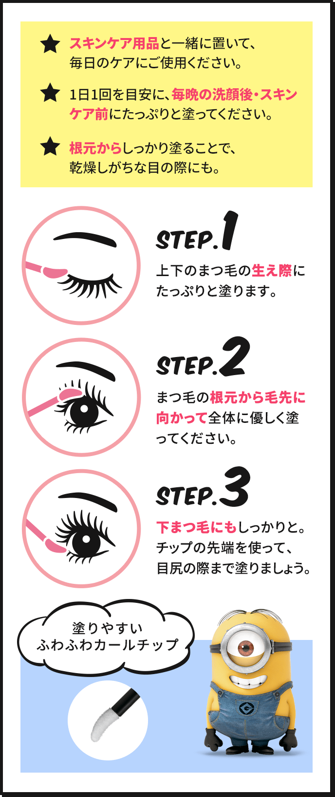 ★スキンケア用品と一緒に置いて、毎日のケアにご使用ください。 ★1日1回を目安に、毎晩の洗顔後・スキンケア前にたっぷりと塗ってください。 ★根本からしっかり塗ることで、乾燥しがちな目の際にも。 STEP.1 上下のまつ毛の生え際にたっぷりと塗ります。 STEP.2 まつ毛の根元から毛先に向かって全体に優しく塗ってください。 STEP.3 下まつ毛にもしっかりと。チップの先端を使って、目尻の際まで塗りましょう。 塗りやすいふわふわカールチップ
