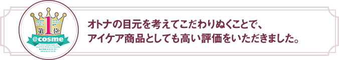 オトナの目元を考えてこだわりぬくことで、アイケア商品としても高い評価をいただきました。