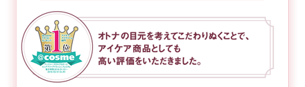 オトナの目元を考えてこだわりぬくことで、アイケア商品としても高い評価をいただきました。