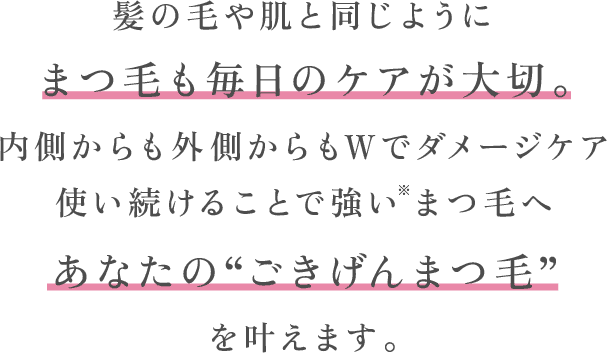 髪の毛や肌と同じようにまつ毛も毎日のケアが大切。内側からも外側からもWでダメージケア使い続けることで強い※まつ毛へあなたの“ごきげんまつ毛”を叶えます。