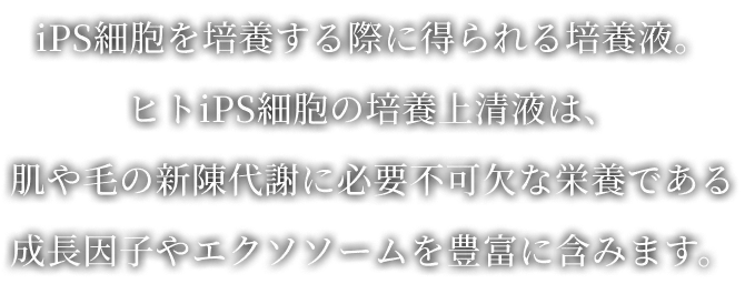 iPS細胞を培養する際に得られる培養液。ヒトiPS細胞の培養上清液は、肌や毛の新陳代謝に必要不可欠な栄養である成長因子やエクソソ​ームを豊富に含みます。​​​