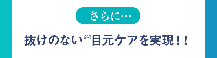 さらに…抜けのない(※4)目元ケアを実現!!