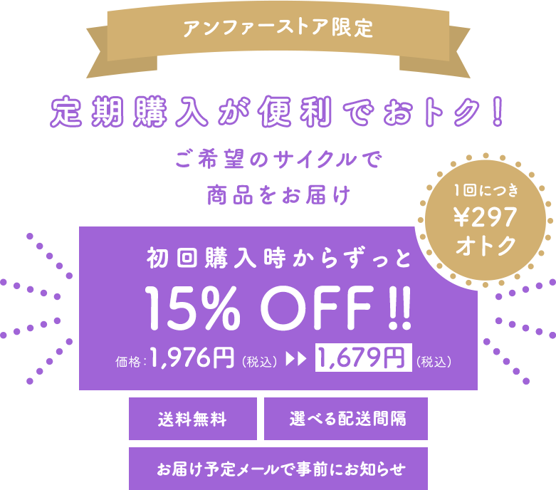 アンファーストア限定 定期購入が便利でおトク!ご希望のサイクルで商品をお届け 初回購入時からずっと 15% OFF !! 価格:1,976円 (税込) ?? ?? 1,679円 (税込) 1回につき\291オトク 送料無料 選べる配送間隔 お届け予定メールで事前にお知らせ