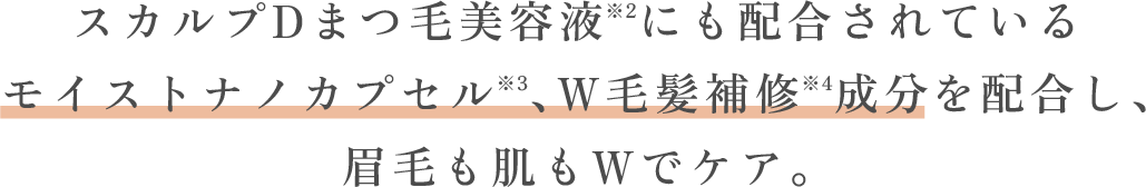 スカルプDまつ毛美容液※2にも配合されているモイストナノカプセル※3、W毛髪補修※4成分を配合し、眉毛も肌もWでケア