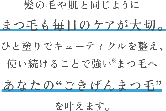 髪の毛や肌と同じようにまつ毛も毎日のケアが大切。内側からも外側からもWでダメージケア使い続けることで強い※まつ毛へあなたの“ごきげんまつ毛”を叶えます。